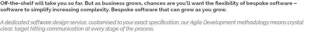 Off-the-shelf will take you so far. But as business grows, chances are you’ll want the flexibility of bespoke software – software to simplify increasing complexity. Bespoke software that can grow as you grow. A dedicated software design service, customised to your exact specification, our Agile Development methodology means crystal clear, target hitting communication at every stage of the process.